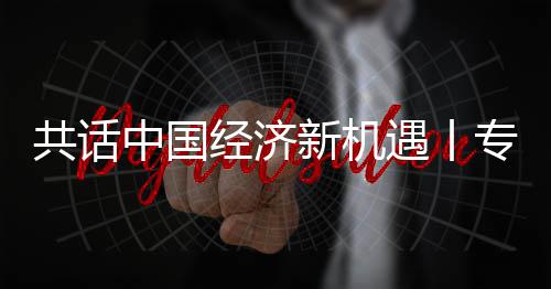 浦全浦首新机新战席执行官遇丨一中国专访中瑞共话国已纽之经济贾博略枢成为球创飞利访飞利